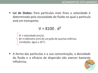 SEDIMENTOS ESTUARINOS


 Lei de Stokes: Para partículas mais finas a velocidade é
  determinada pela viscosidade do fluido no qual a partícula
  está em transporte;

                        V = 8100 . d²
       V = velocidade (cm/s);
       d = o diâmetro (cm) de um grão de quartzo esférico;
       Condições: água a 16°C.



 A forma das partículas e a sua concentração, a densidade
  do fluido e a eficácia de dispersão vão exercer bastante
  influência;
 