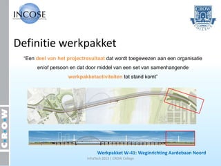 Definitie werkpakket
 “Een deel van het projectresultaat dat wordt toegewezen aan een organisatie
      en/of persoon en dat door middel van een set van samenhangende
                   werkpakketactiviteiten tot stand komt”




                                 Werkpakket W-41: Weginrichting Aardebaan Noord
                           InfraTech 2013 | CROW College
 