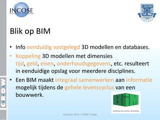 Blik op BIM
• Info eenduidig vastgelegd 3D modellen en databases.
• Koppeling 3D modellen met dimensies
  tijd, geld, eisen, onderhoudsgegevens, etc. resulteert
  in eenduidige opslag voor meerdere disciplines.
• Een BIM maakt integraal samenwerken aan informatie
  mogelijk tijdens de gehele levenscyclus van een
  bouwwerk.

                    InfraTech 2013 | CROW College
 