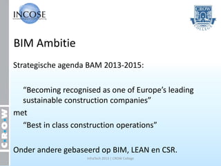 BIM Ambitie
Strategische agenda BAM 2013-2015:

  “Becoming recognised as one of Europe’s leading
  sustainable construction companies”
met
  “Best in class construction operations”

Onder andere gebaseerd op BIM, LEAN en CSR.
                    InfraTech 2013 | CROW College
 