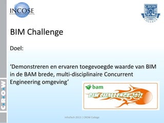 BIM Challenge
Doel:

‘Demonstreren en ervaren toegevoegde waarde van BIM
in de BAM brede, multi-disciplinaire Concurrent
Engineering omgeving’




                   InfraTech 2013 | CROW College
 