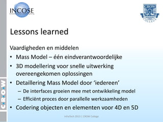 Lessons learned
Vaardigheden en middelen
• Mass Model – één eindverantwoordelijke
• 3D modellering voor snelle uitwerking
  overeengekomen oplossingen
• Detaillering Mass Model door ‘iedereen’
  – De interfaces groeien mee met ontwikkeling model
  – Efficiënt proces door parallelle werkzaamheden
• Codering objecten en elementen voor 4D en 5D
                     InfraTech 2013 | CROW College
 