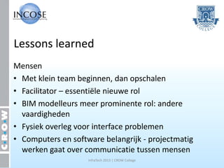 Lessons learned
Mensen
• Met klein team beginnen, dan opschalen
• Facilitator – essentiële nieuwe rol
• BIM modelleurs meer prominente rol: andere
  vaardigheden
• Fysiek overleg voor interface problemen
• Computers en software belangrijk - projectmatig
  werken gaat over communicatie tussen mensen
                    InfraTech 2013 | CROW College
 