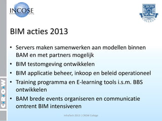 BIM acties 2013
• Servers maken samenwerken aan modellen binnen
  BAM en met partners mogelijk
• BIM testomgeving ontwikkelen
• BIM applicatie beheer, inkoop en beleid operationeel
• Training programma en E-learning tools i.s.m. BBS
  ontwikkelen
• BAM brede events organiseren en communicatie
  omtrent BIM intensiveren
                    InfraTech 2013 | CROW College
 