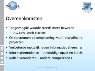 Overeenkomsten
• Toegevoegde waarde steeds meer bewezen
   – A12 LuVe, Leeds Stadium
• Ondersteunen decomplicering Multi-disciplinaire
  projecten
• Verbeterde mogelijkheden informatiebeheersing
• Informatiemodellen – eenduidige opzet en labels
• Rollen veranderen – andere competenties

                      InfraTech 2013 | CROW College
 