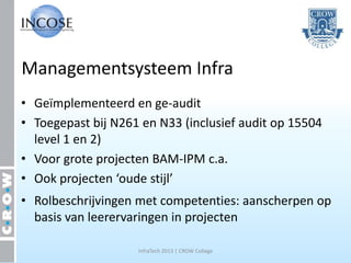 Managementsysteem Infra
• Geïmplementeerd en ge-audit
• Toegepast bij N261 en N33 (inclusief audit op 15504
  level 1 en 2)
• Voor grote projecten BAM-IPM c.a.
• Ook projecten ‘oude stijl’
• Rolbeschrijvingen met competenties: aanscherpen op
  basis van leerervaringen in projecten

                    InfraTech 2013 | CROW College
 