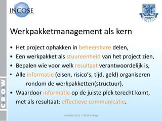 Werkpakketmanagement als kern
• Het project ophakken in beheersbare delen,
• Een werkpakket als stuureenheid van het project zien,
• Bepalen wie voor welk resultaat verantwoordelijk is,
• Alle informatie (eisen, risico’s, tijd, geld) organiseren
      rondom de werkpakketten(structuur),
• Waardoor informatie op de juiste plek terecht komt,
  met als resultaat: effectieve communicatie.

                      InfraTech 2013 | CROW College
 