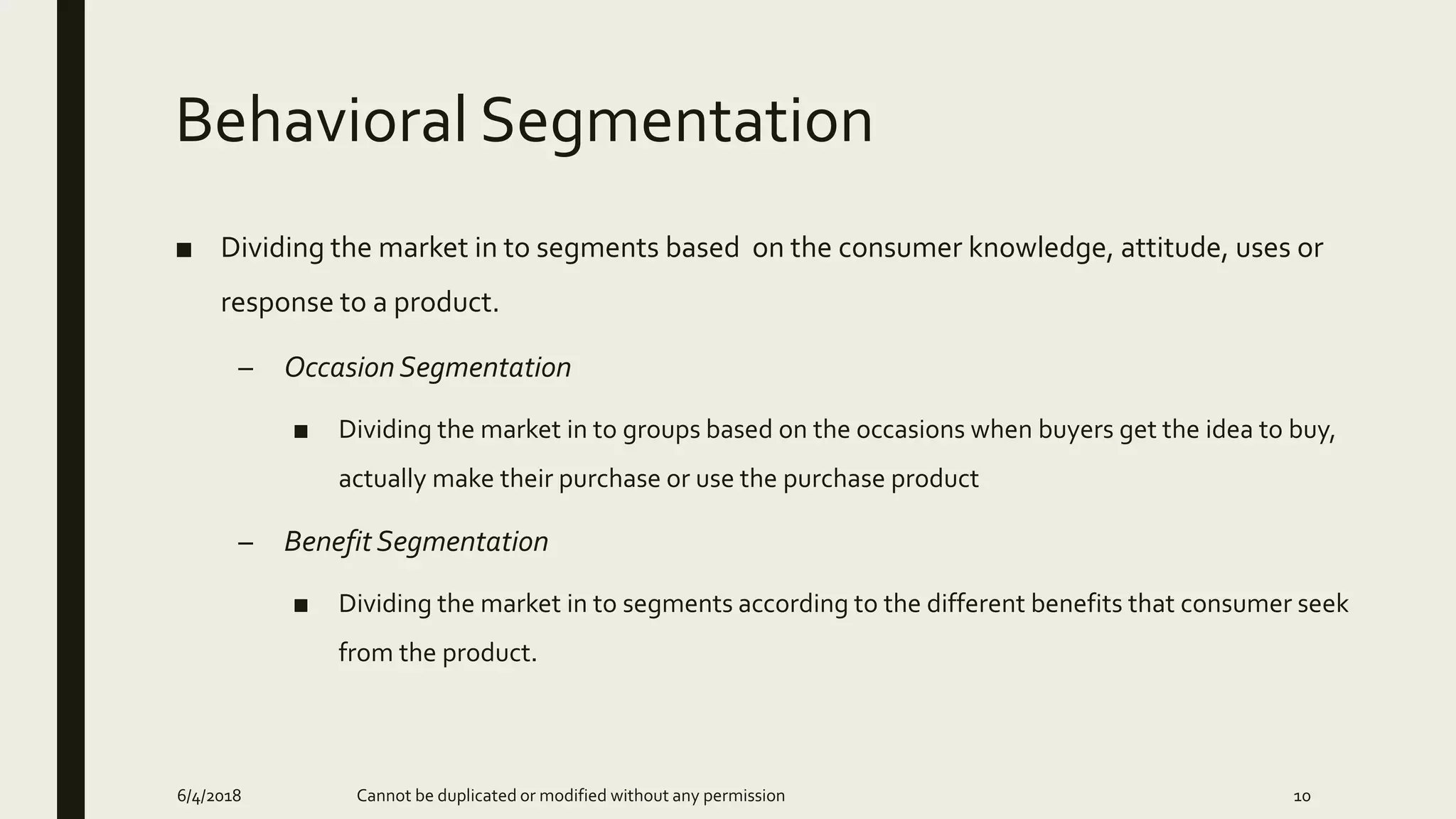 Behavioral Segmentation
■ Dividing the market in to segments based on the consumer knowledge, attitude, uses or
response to a product.
– Occasion Segmentation
■ Dividing the market in to groups based on the occasions when buyers get the idea to buy,
actually make their purchase or use the purchase product
– Benefit Segmentation
■ Dividing the market in to segments according to the different benefits that consumer seek
from the product.
6/4/2018 Cannot be duplicated or modified without any permission 10
 