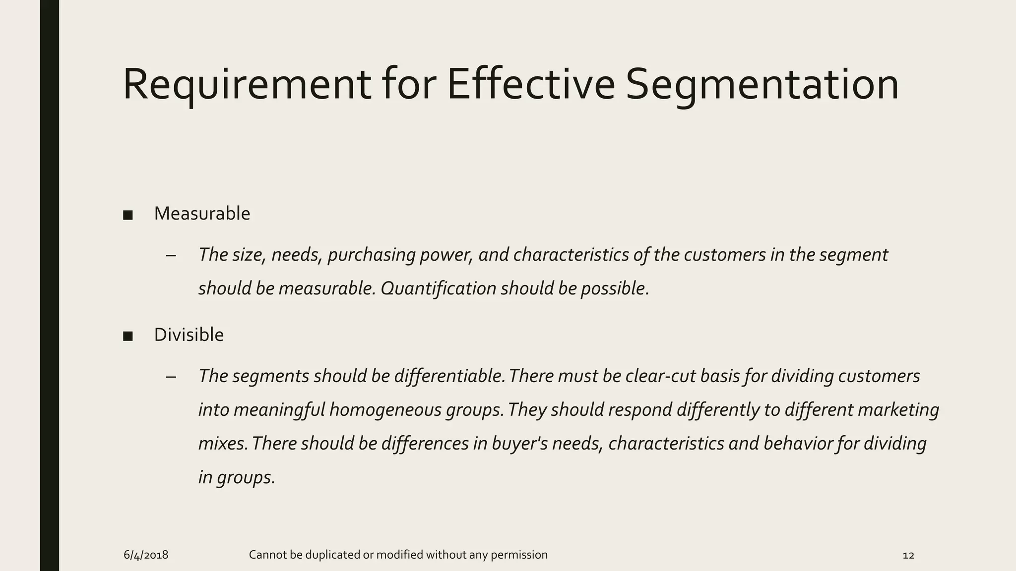 Requirement for Effective Segmentation
■ Measurable
– The size, needs, purchasing power, and characteristics of the customers in the segment
should be measurable. Quantification should be possible.
■ Divisible
– The segments should be differentiable.There must be clear-cut basis for dividing customers
into meaningful homogeneous groups.They should respond differently to different marketing
mixes.There should be differences in buyer's needs, characteristics and behavior for dividing
in groups.
6/4/2018 Cannot be duplicated or modified without any permission 12
 