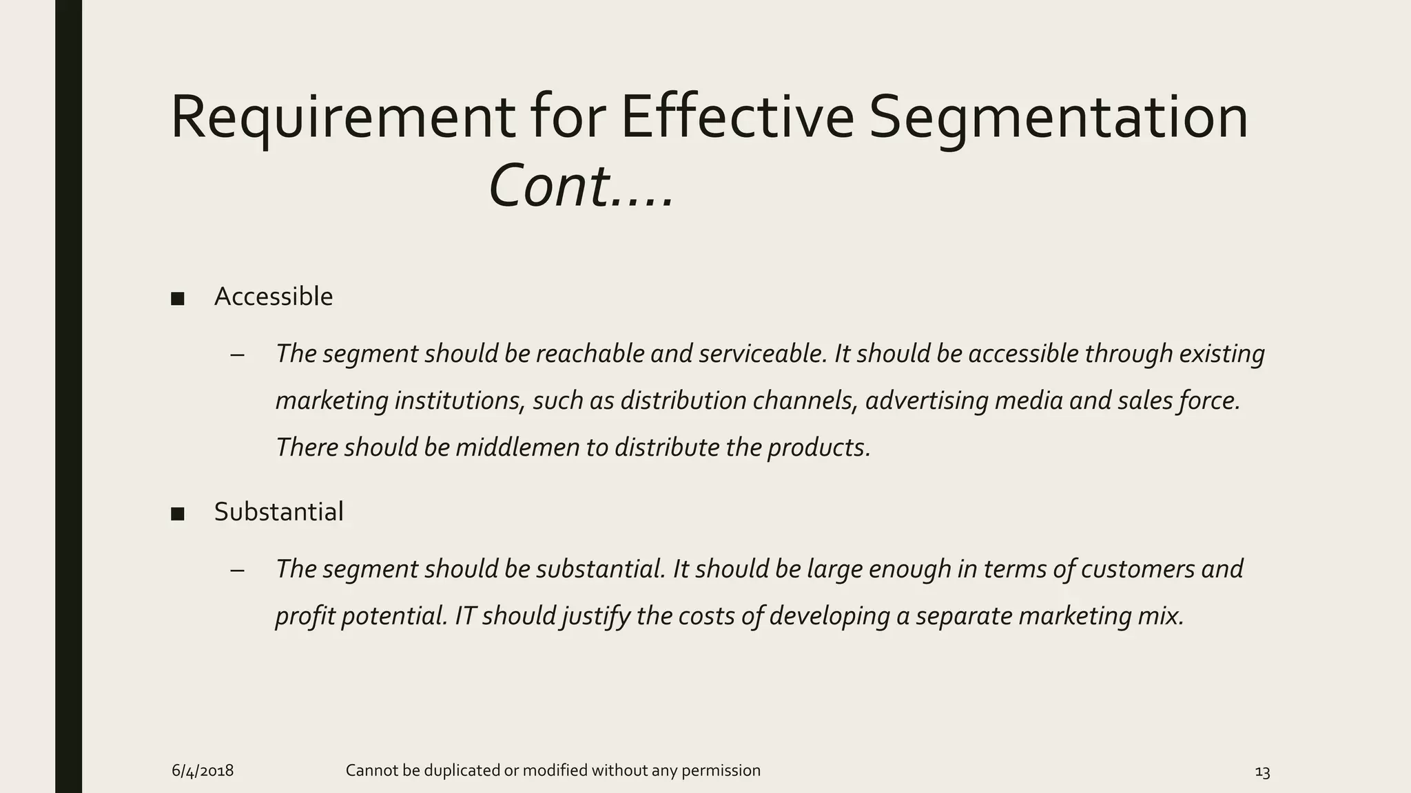 Requirement for Effective Segmentation
Cont….
■ Accessible
– The segment should be reachable and serviceable. It should be accessible through existing
marketing institutions, such as distribution channels, advertising media and sales force.
There should be middlemen to distribute the products.
■ Substantial
– The segment should be substantial. It should be large enough in terms of customers and
profit potential. IT should justify the costs of developing a separate marketing mix.
6/4/2018 Cannot be duplicated or modified without any permission 13
 