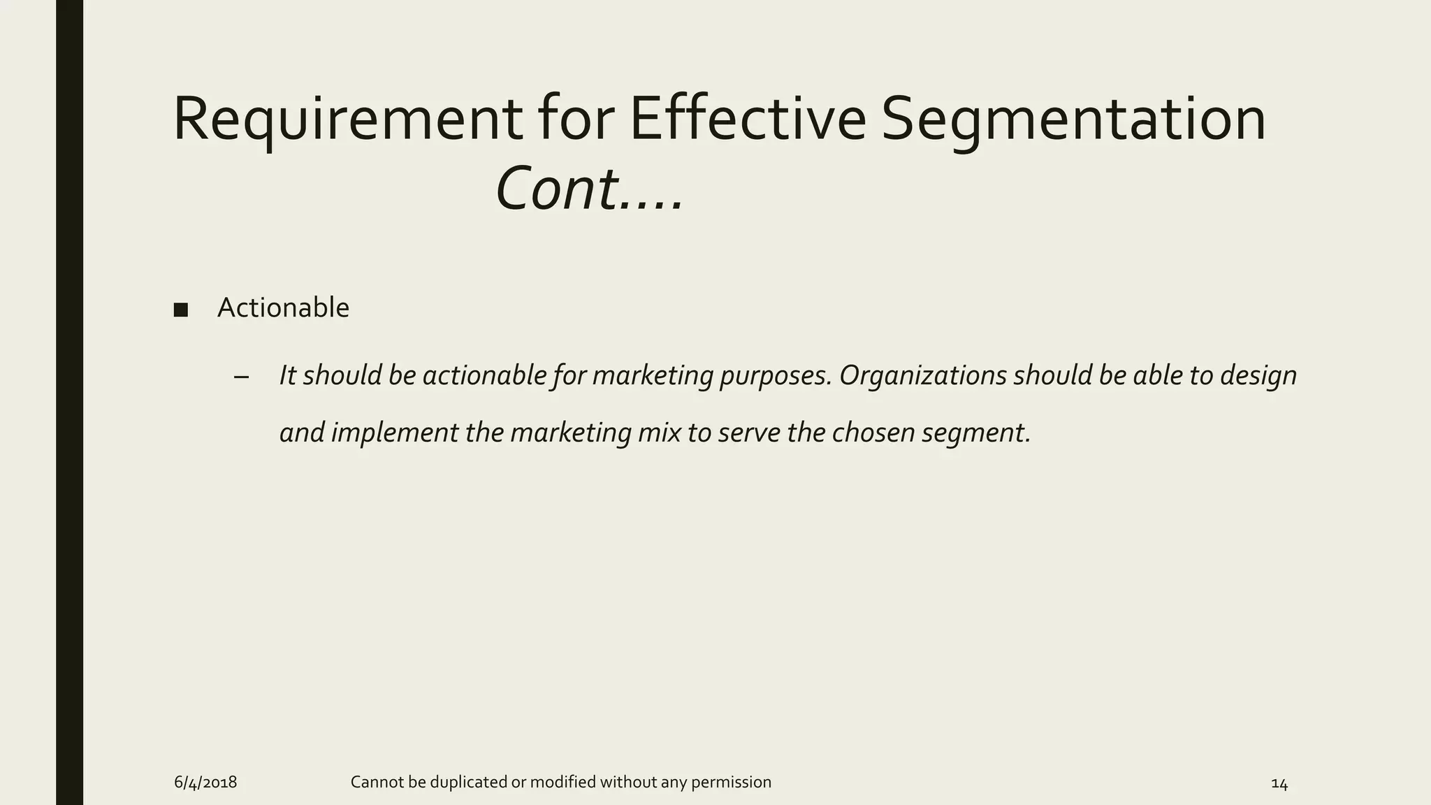 Requirement for Effective Segmentation
Cont….
■ Actionable
– It should be actionable for marketing purposes. Organizations should be able to design
and implement the marketing mix to serve the chosen segment.
6/4/2018 Cannot be duplicated or modified without any permission 14
 