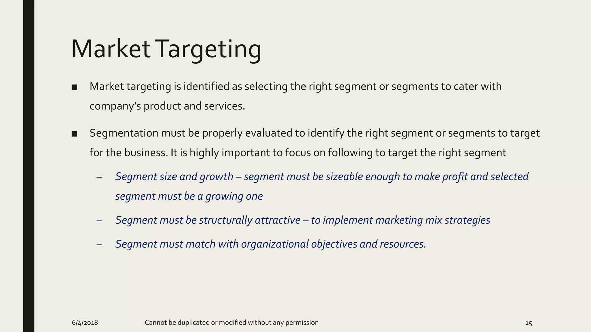 MarketTargeting
■ Market targeting is identified as selecting the right segment or segments to cater with
company’s product and services.
■ Segmentation must be properly evaluated to identify the right segment or segments to target
for the business. It is highly important to focus on following to target the right segment
– Segment size and growth – segment must be sizeable enough to make profit and selected
segment must be a growing one
– Segment must be structurally attractive – to implement marketing mix strategies
– Segment must match with organizational objectives and resources.
6/4/2018 Cannot be duplicated or modified without any permission 15
 