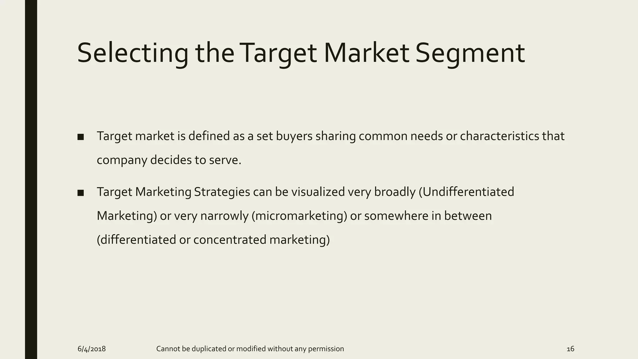 Selecting theTarget Market Segment
■ Target market is defined as a set buyers sharing common needs or characteristics that
company decides to serve.
■ Target Marketing Strategies can be visualized very broadly (Undifferentiated
Marketing) or very narrowly (micromarketing) or somewhere in between
(differentiated or concentrated marketing)
6/4/2018 Cannot be duplicated or modified without any permission 16
 