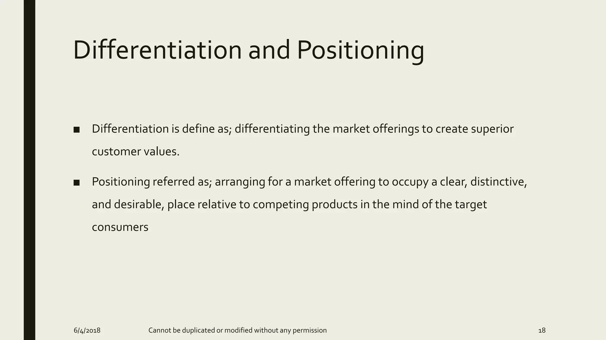 Differentiation and Positioning
■ Differentiation is define as; differentiating the market offerings to create superior
customer values.
■ Positioning referred as; arranging for a market offering to occupy a clear, distinctive,
and desirable, place relative to competing products in the mind of the target
consumers
6/4/2018 Cannot be duplicated or modified without any permission 18
 