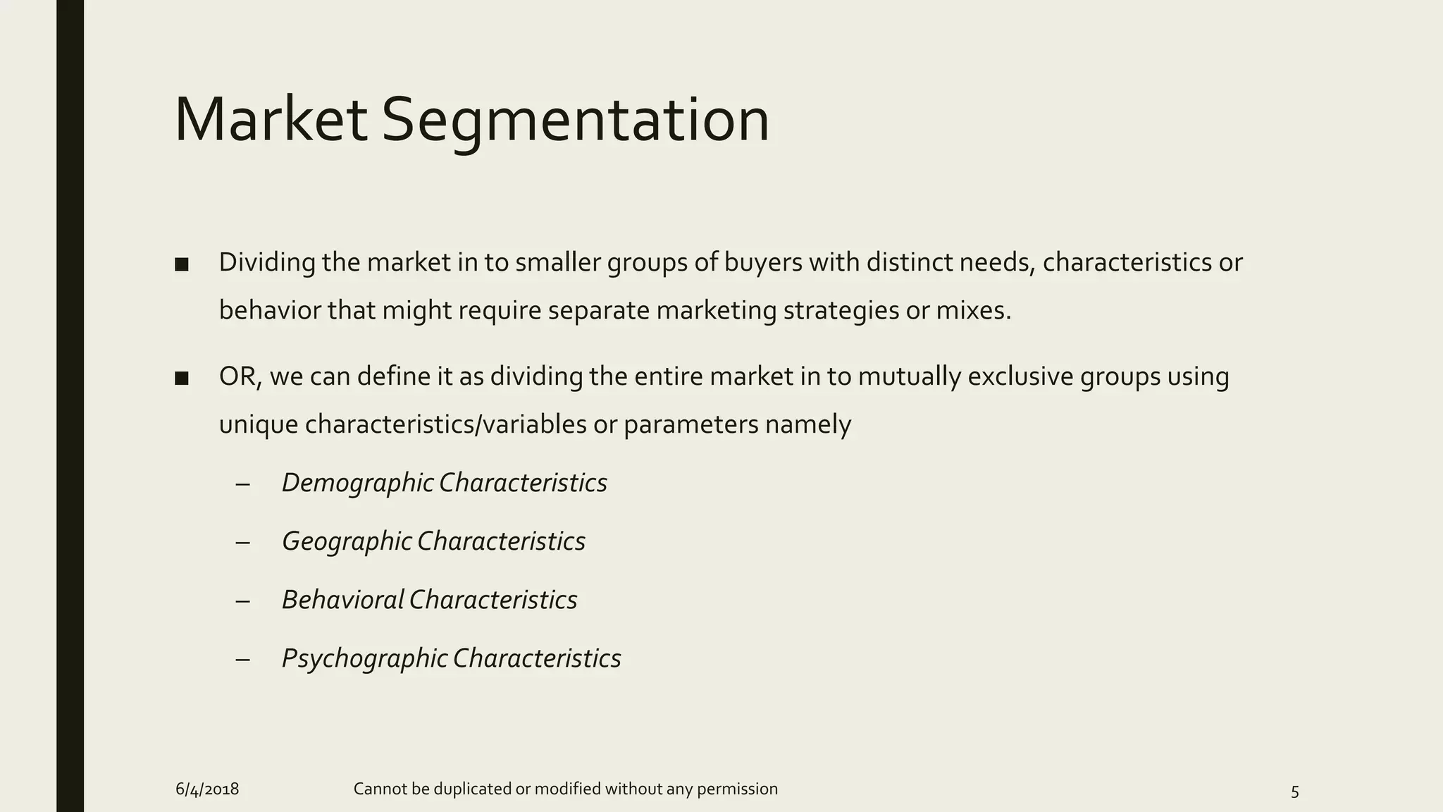 Market Segmentation
■ Dividing the market in to smaller groups of buyers with distinct needs, characteristics or
behavior that might require separate marketing strategies or mixes.
■ OR, we can define it as dividing the entire market in to mutually exclusive groups using
unique characteristics/variables or parameters namely
– Demographic Characteristics
– Geographic Characteristics
– Behavioral Characteristics
– Psychographic Characteristics
6/4/2018 Cannot be duplicated or modified without any permission 5
 