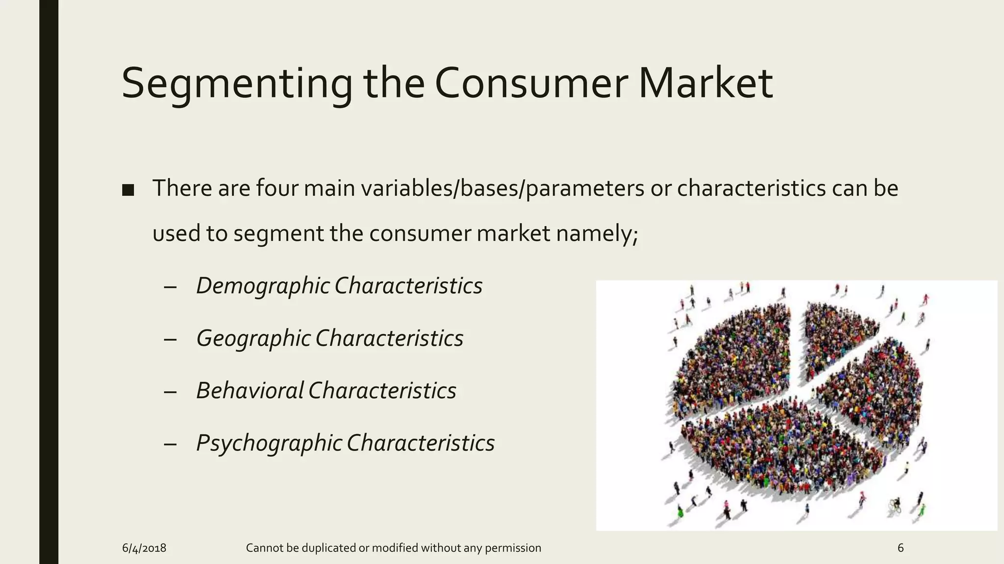 Segmenting the Consumer Market
■ There are four main variables/bases/parameters or characteristics can be
used to segment the consumer market namely;
– Demographic Characteristics
– Geographic Characteristics
– Behavioral Characteristics
– PsychographicCharacteristics
6/4/2018 Cannot be duplicated or modified without any permission 6
 
