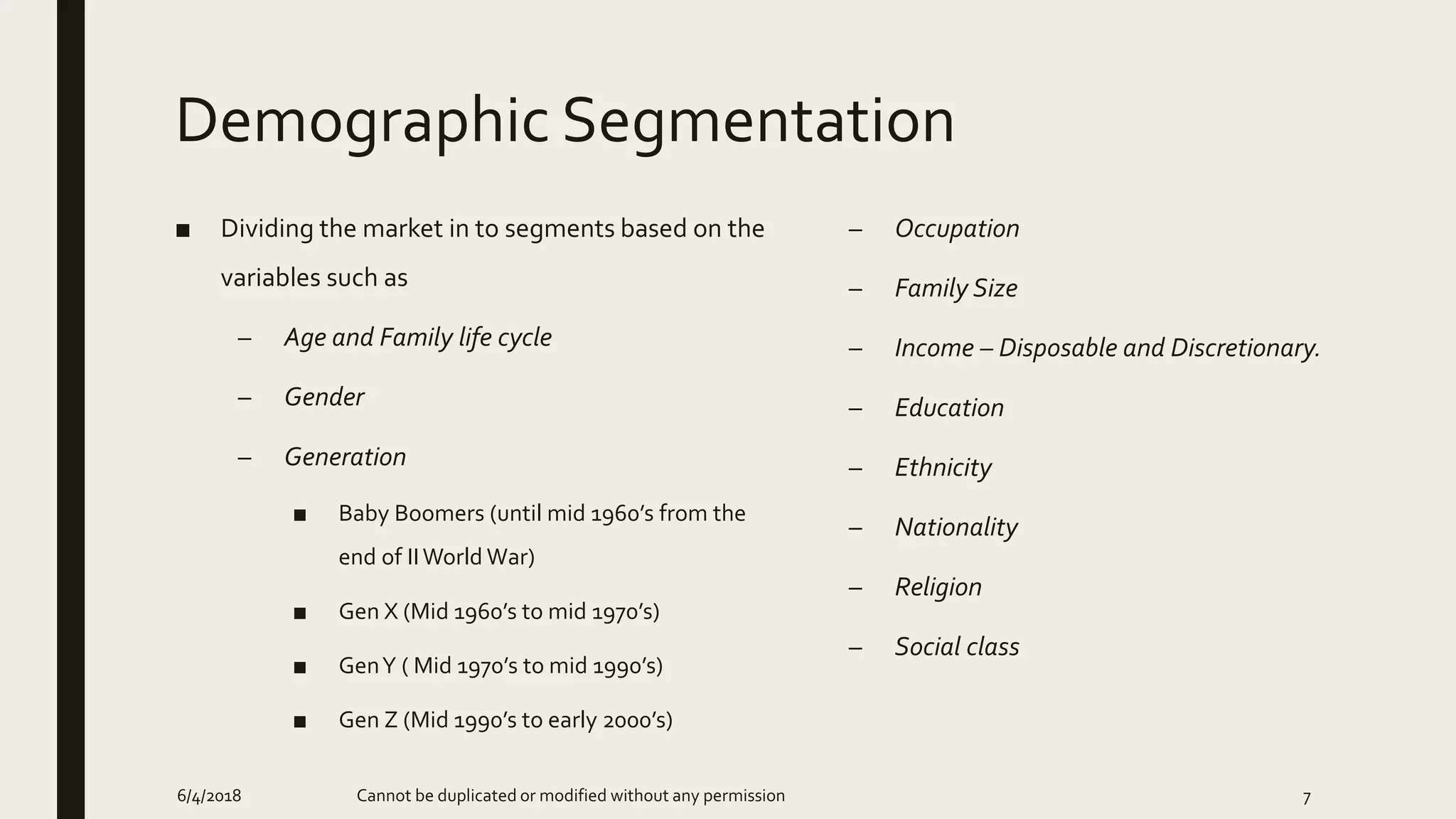 Demographic Segmentation
■ Dividing the market in to segments based on the
variables such as
– Age and Family life cycle
– Gender
– Generation
■ Baby Boomers (until mid 1960’s from the
end of IIWorld War)
■ Gen X (Mid 1960’s to mid 1970’s)
■ GenY ( Mid 1970’s to mid 1990’s)
■ Gen Z (Mid 1990’s to early 2000’s)
– Occupation
– Family Size
– Income – Disposable and Discretionary.
– Education
– Ethnicity
– Nationality
– Religion
– Social class
6/4/2018 Cannot be duplicated or modified without any permission 7
 