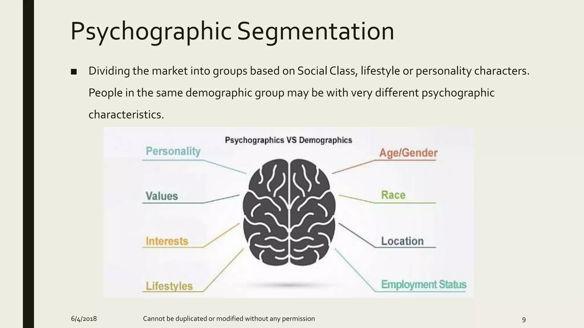 Psychographic Segmentation
■ Dividing the market into groups based on Social Class, lifestyle or personality characters.
People in the same demographic group may be with very different psychographic
characteristics.
6/4/2018 Cannot be duplicated or modified without any permission 9
 