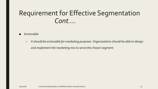 Requirement for Effective Segmentation
Cont….
■ Actionable
– It should be actionable for marketing purposes. Organizations should be able to design
and implement the marketing mix to serve the chosen segment.
6/4/2018 Cannot be duplicated or modified without any permission 14
 