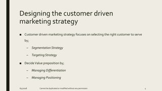 Designing the customer driven
marketing strategy
■ Customer driven marketing strategy focuses on selecting the right customer to serve
by;
– Segmentation Strategy
– Targeting Strategy
■ DecideValue preposition by;
– Managing Differentiation
– Managing Positioning
6/4/2018 Cannot be duplicated or modified without any permission 4
 