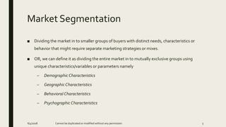 Market Segmentation
■ Dividing the market in to smaller groups of buyers with distinct needs, characteristics or
behavior that might require separate marketing strategies or mixes.
■ OR, we can define it as dividing the entire market in to mutually exclusive groups using
unique characteristics/variables or parameters namely
– Demographic Characteristics
– Geographic Characteristics
– Behavioral Characteristics
– Psychographic Characteristics
6/4/2018 Cannot be duplicated or modified without any permission 5
 