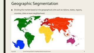 Geographic Segmentation
■ Dividing the market based on the geographical units such as nations, states, regions,
counties, cities or even neighborhood.
6/4/2018 Cannot be duplicated or modified without any permission 8
 