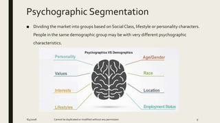 Psychographic Segmentation
■ Dividing the market into groups based on Social Class, lifestyle or personality characters.
People in the same demographic group may be with very different psychographic
characteristics.
6/4/2018 Cannot be duplicated or modified without any permission 9
 