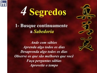 4 Segredos
1- Busque continuamente
a Sabedoria
Ande com sábios
Aprenda algo todos os dias
Desaprenda algo todos os dias
Observe os que são melhores que você
Faça perguntas sábias
Aproveite o tempo
 
