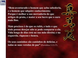 “Bem-aventurado o homem que acha sabedoria,
e o homem que adquire conhecimento;
Porque é melhor a sua mercadoria do que
artigos de prata, e maior o seu lucro que o ouro
mais fino.
Mais preciosa é do que os rubis, e tudo o que
mais possas desejar não se pode comparar a ela.
Vida longa de dias está na sua mão direita; e na
esquerda, riquezas e honra.
Os seus caminhos são caminhos de delícias, e
todas as suas veredas de paz” (Provérbios 3:13-17).
 