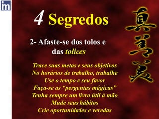 4 Segredos
2- Afaste-se dos tolos e
das tolices
Trace suas metas e seus objetivos
No horários de trabalho, trabalhe
Use o tempo a seu favor
Faça-se as “perguntas mágicas”
Tenha sempre um livro útil à mão
Mude seus hábitos
Crie oportunidades e veredas
 