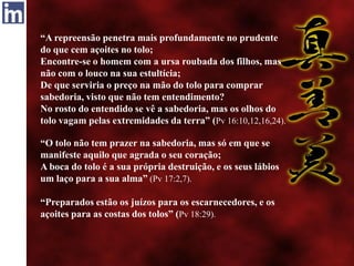 “A repreensão penetra mais profundamente no prudente
do que cem açoites no tolo;
Encontre-se o homem com a ursa roubada dos filhos, mas
não com o louco na sua estultícia;
De que serviria o preço na mão do tolo para comprar
sabedoria, visto que não tem entendimento?
No rosto do entendido se vê a sabedoria, mas os olhos do
tolo vagam pelas extremidades da terra” (Pv 16:10,12,16,24).
“O tolo não tem prazer na sabedoria, mas só em que se
manifeste aquilo que agrada o seu coração;
A boca do tolo é a sua própria destruição, e os seus lábios
um laço para a sua alma” (Pv 17:2,7).
“Preparados estão os juízos para os escarnecedores, e os
açoites para as costas dos tolos” (Pv 18:29).
 