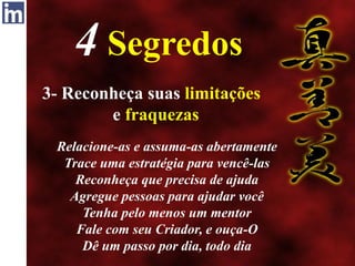 4 Segredos
3- Reconheça suas limitações
e fraquezas
Relacione-as e assuma-as abertamente
Trace uma estratégia para vencê-las
Reconheça que precisa de ajuda
Agregue pessoas para ajudar você
Tenha pelo menos um mentor
Fale com seu Criador, e ouça-O
Dê um passo por dia, todo dia
 