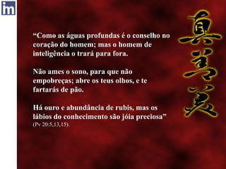 “Como as águas profundas é o conselho no
coração do homem; mas o homem de
inteligência o trará para fora.
Não ames o sono, para que não
empobreças; abre os teus olhos, e te
fartarás de pão.
Há ouro e abundância de rubis, mas os
lábios do conhecimento são jóia preciosa”
(Pv 20:5,13,15).
 