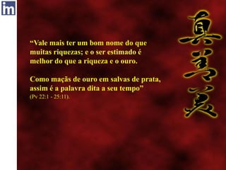 “Vale mais ter um bom nome do que
muitas riquezas; e o ser estimado é
melhor do que a riqueza e o ouro.
Como maçãs de ouro em salvas de prata,
assim é a palavra dita a seu tempo”
(Pv 22:1 - 25:11).
 