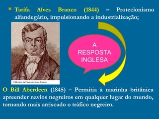  Tarifa Alves Branco (1844) – Protecionismo
alfandegário, impulsionando a industrialização;
O Bill Aberdeen (1845) – Permitia à marinha britânica
apreender navios negreiros em qualquer lugar do mundo,
tornando mais arriscado o tráfico negreiro.
A
RESPOSTA
INGLESA
 