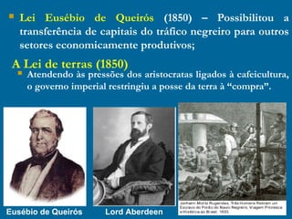  Lei Eusébio de Queirós (1850) – Possibilitou a
transferência de capitais do tráfico negreiro para outros
setores economicamente produtivos;
Eusébio de Queirós Lord Aberdeen
A Lei de terras (1850)
 Atendendo às pressões dos aristocratas ligados à cafeicultura,
o governo imperial restringiu a posse da terra à “compra”.
 