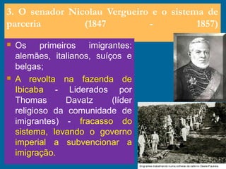 3. O senador Nicolau Vergueiro e o sistema de
parceria (1847 - 1857)
 Os primeiros imigrantes:
alemães, italianos, suíços e
belgas;
 A revolta na fazenda de
Ibicaba - Liderados por
Thomas Davatz (líder
religioso da comunidade de
imigrantes) - fracasso do
sistema, levando o governo
imperial a subvencionar a
imigração.
 