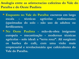 Analogia entre as aristocracias cafeeiras do Vale do
Paraíba e do Oeste Paulista
 Enquanto no Vale do Paraíba: escravos em larga
escala - técnicas agrícolas rudimentares
(queimadas do solo - não uso de adubos ou
fertilizantes;
 No Oeste Paulista - mão-de-obra imigrante
europeia – mecanização - modernas técnicas
agrícolas - solo ideal: a “terra roxa”. Ali surgiram
os barões do café, com uma visão mais
empresarial e revolucionária que cafeicultores do
Vale do Paraíba.
 