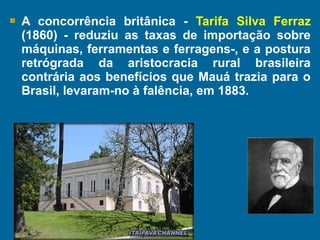  A concorrência britânica - Tarifa Silva Ferraz
(1860) - reduziu as taxas de importação sobre
máquinas, ferramentas e ferragens-, e a postura
retrógrada da aristocracia rural brasileira
contrária aos benefícios que Mauá trazia para o
Brasil, levaram-no à falência, em 1883.
 