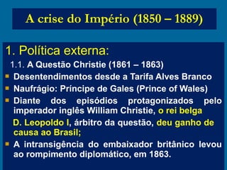 1. Política externa:
1.1. A Questão Christie (1861 – 1863)
 Desentendimentos desde a Tarifa Alves Branco
 Naufrágio: Príncipe de Gales (Prince of Wales)
 Diante dos episódios protagonizados pelo
imperador inglês William Christie, o rei belga
D. Leopoldo I, árbitro da questão, deu ganho de
causa ao Brasil;
 A intransigência do embaixador britânico levou
ao rompimento diplomático, em 1863.
A crise do Império (1850 – 1889)
 