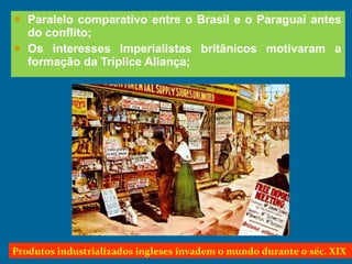  Paralelo comparativo entre o Brasil e o Paraguai antes
do conflito;
 Os interesses imperialistas britânicos motivaram a
formação da Tríplice Aliança;
Produtos industrializados ingleses invadem o mundo durante o séc. XIX
 