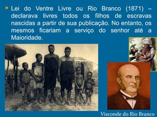  Lei do Ventre Livre ou Rio Branco (1871) –
declarava livres todos os filhos de escravas
nascidas a partir de sua publicação. No entanto, os
mesmos ficariam a serviço do senhor até a
Maioridade.
Visconde do Rio Branco
 