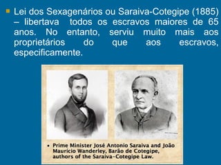  Lei dos Sexagenários ou Saraiva-Cotegipe (1885)
– libertava todos os escravos maiores de 65
anos. No entanto, serviu muito mais aos
proprietários do que aos escravos,
especificamente.
 