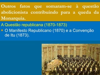 A Questão republicana (1870-1873)
 O Manifesto Republicano (1870) e a Convenção
de Itu (1873).
Outros fatos que somaram-se à questão
abolicionista contribuindo para a queda da
Monarquia.
 