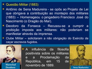  A influência da filosofia
positivista sobre os militares
e a Proclamação da
República, em 15 de
novembro de 1889.
Marechal
Deodoro Sena Madureira
 Questão Militar (1883)
 Antônio de Sena Madureira - se opôs ao Projeto de Lei
que obrigava a contribuição ao montepio dos militares
(1883) – Homenageou o jangadeiro Francisco José do
Nascimento (o Dragão do Mar).
 Deodoro da Fonseca – Recusou-se a cumprir a
proibição imposta aos militares: não poderiam se
manifestar através da imprensa.
 Clube Militar – solicitaram a não obrigação do Exército de
caçar escravos fugidos.
 