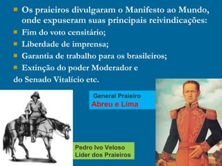  Os praieiros divulgaram o Manifesto ao Mundo,
onde expuseram suas principais reivindicações:
 Fim do voto censitário;
 Liberdade de imprensa;
 Garantia de trabalho para os brasileiros;
 Extinção do poder Moderador e
do Senado Vitalício etc.
General Praieiro
Abreu e Lima
Pedro Ivo Veloso
Líder dos Praieiros
 