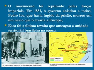  O movimento foi reprimido pelas forças
imperiais. Em 1851, o governo anistiou a todos.
Pedro Ivo, que havia fugido da prisão, morreu em
um navio que o levaria à Europa;
 Essa foi a última revolta que ameaçou a unidade
territorial brasileira na época.
 