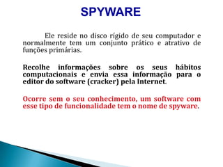 SPYWAREElereside no disco rígido de seucomputador e normalmente tem um conjuntoprático e atrativo de funçõesprimárias. Recolheinformaçõessobreosseushábitoscomputacionais e enviaessainformaçãopara o editor do software (cracker) pelaInternet. Ocorresem o seuconhecimento, um software com essetipo de funcionalidade tem o nome de spyware. 