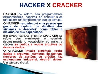 HACKER X CRACKERHACKERse refereaosprogramadoresextraordinários, capazes de concluirsuastarefasem um tempo menorqueosdemais.O HACKER verdadeiro é umapessoaquegosta de explorarosdetalhes dos sistemas e descobrircomoobter o máximo de suacapacidade.Emtextostécnicos o termoCRACKER se refereaoscriminosos e seguindorigorosamente o vocabulário do meio, o cracker se dedica a roubararquivosoudestruir dados.O CRACKERinvade sistemas, rouba dados e arquivos, números de senhas, números de cartões de crédito, fazespionagem industrial, destrói dados.Um vândalo digital.