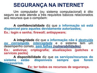 SEGURANÇA NA INTERNET			Um computador (ousistemacomputacional) é ditoseguro se esteatende a trêsrequisitosbásicosrelacionadosaosrecursosque o compõem:			A confidencialidadedizquea informaçãosóestádisponívelparaaquelesdevidamenteautorizados;Ex.: login e senha; firewall; antispyware; 			A integridadedizquea informaçãonão é destruídaoucorrompida, interceptadae o sistema tem um desempenhocorreto, semfalhas(vulnerabilidades).Ex.: antivírus; criptografia; atualizações (patches e services packs)A disponibilidadedizqueosserviços/recursos do sistemaestãodisponíveissemprequeforemnecessários.						Ex: tertodososrecursos de segurança.